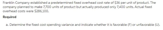 Franklin Company established a predetermined fixed overhead cost rate of $36 per unit of product. The
company planned to make 7,700 units of product but actually produced only 7,400 units. Actual fixed
overhead costs were $286,100.
Required
a. Determine the fixed cost spending variance and indicate whether it is favorable (F) or unfavorable (U).
