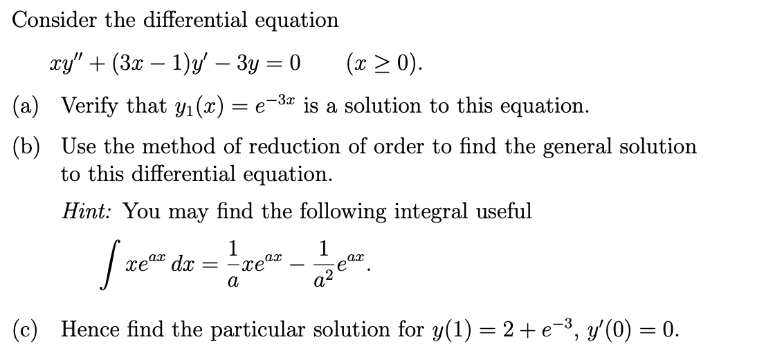 Consider the differential equation
xy" + (3x − 1)y' – 3y = 0
(x > 0).
-3x
(a) Verify that y₁(x) = e is a solution to this equation.
(b)
Use the method of reduction of order to find the general solution
to this differential equation.
Hint: You may find the following integral useful
[re²² dz-²¹-re²²-²
1
ax
xe dọc
ax
a
૨૨૯
(c) Hence find the particular solution for y(1) = 2 + e¯³, y'(0) = 0.
=
ax