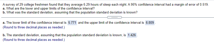 A survey of 29 college freshmen found that they average 6.29 hours of sleep each night. A 95% confidence interval had a margin of error of 0.519.
a. What are the lower and upper limits of the confidence interval?
b. What was the standard deviation, assuming that the population standard deviation is known?
.....
a. The lower limit of the confidence interval is 5.771 and the upper limit of the confidence interval is 6.809.
(Round to three decimal places as needed.)
b. The standard deviation, assuming that the population standard deviation is known, is 1.426 .
(Round to three decimal places as needed.)
