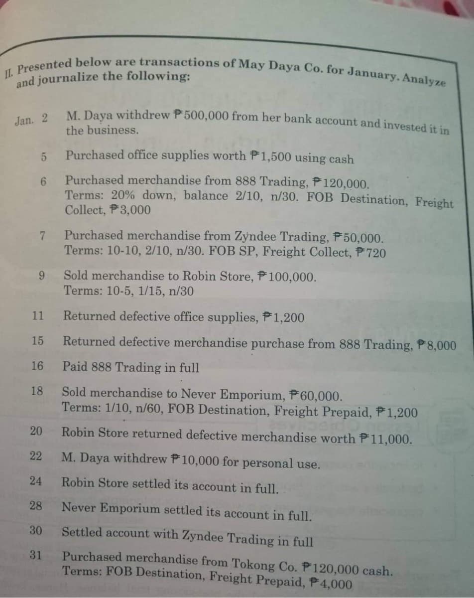 II. Presented below are transactions of May Daya Co. for January. Analyze
and journalize the following:
Jan. 2
5
6
7
9
11
15
16
18
20
22
24
28
30
31
M. Daya withdrew P500,000 from her bank account and invested it in
the business.
Purchased office supplies worth P1,500 using cash
Purchased merchandise from 888 Trading, P120,000.
Terms: 20% down, balance 2/10, n/30. FOB Destination, Freight
Collect, P3,000
Purchased merchandise from Zyndee Trading, P50,000.
Terms: 10-10, 2/10, n/30. FOB SP, Freight Collect, P720
Sold merchandise to Robin Store, P100,000.
Terms: 10-5, 1/15, n/30
Returned defective office supplies, P1,200
Returned defective merchandise purchase from 888 Trading, P8,000
Paid 888 Trading in full
Sold merchandise to Never Emporium, P60,000.
Terms: 1/10, n/60, FOB Destination, Freight Prepaid, P1,200
Robin Store returned defective merchandise worth P11,000.
M. Daya withdrew P10,000 for personal use.
Robin Store settled its account in full.
Never Emporium settled its account in full.
Settled account with Zyndee Trading in full
Purchased merchandise from Tokong Co. P120,000 cash.
Terms: FOB Destination, Freight Prepaid, P4,000