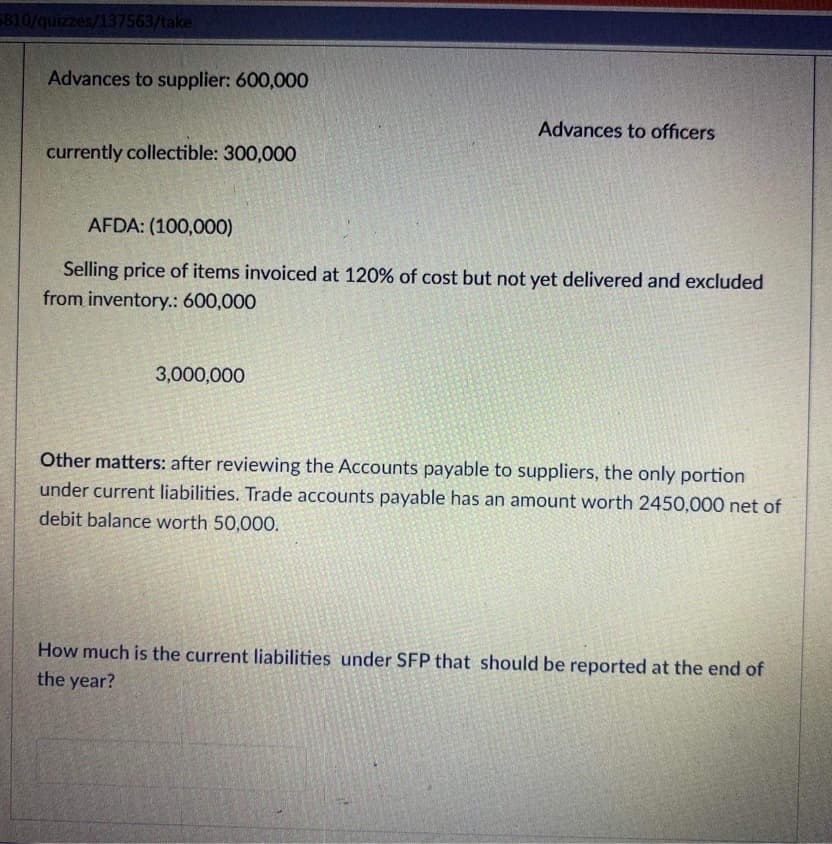 5810/quizzes/137563/take
Advances to supplier: 600,000
currently collectible: 300,000
Advances to officers
AFDA: (100,000)
Selling price of items invoiced at 120% of cost but not yet delivered and excluded
from inventory.: 600,000
3,000,000
Other matters: after reviewing the Accounts payable to suppliers, the only portion
under current liabilities. Trade accounts payable has an amount worth 2450,000 net of
debit balance worth 50,000.
How much is the current liabilities under SFP that should be reported at the end of
the year?