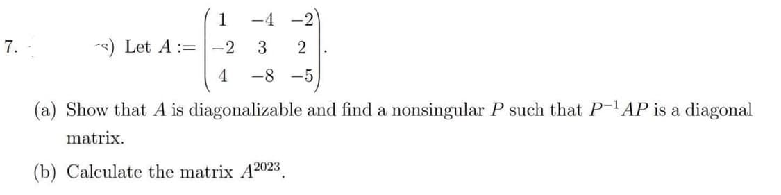 7.
-s) Let A :=
1
-2
4
-4 -2
3 2
-8 -5
(a) Show that A is diagonalizable and find a nonsingular P such that P-¹AP is a diagonal
matrix.
(b) Calculate the matrix A2023.