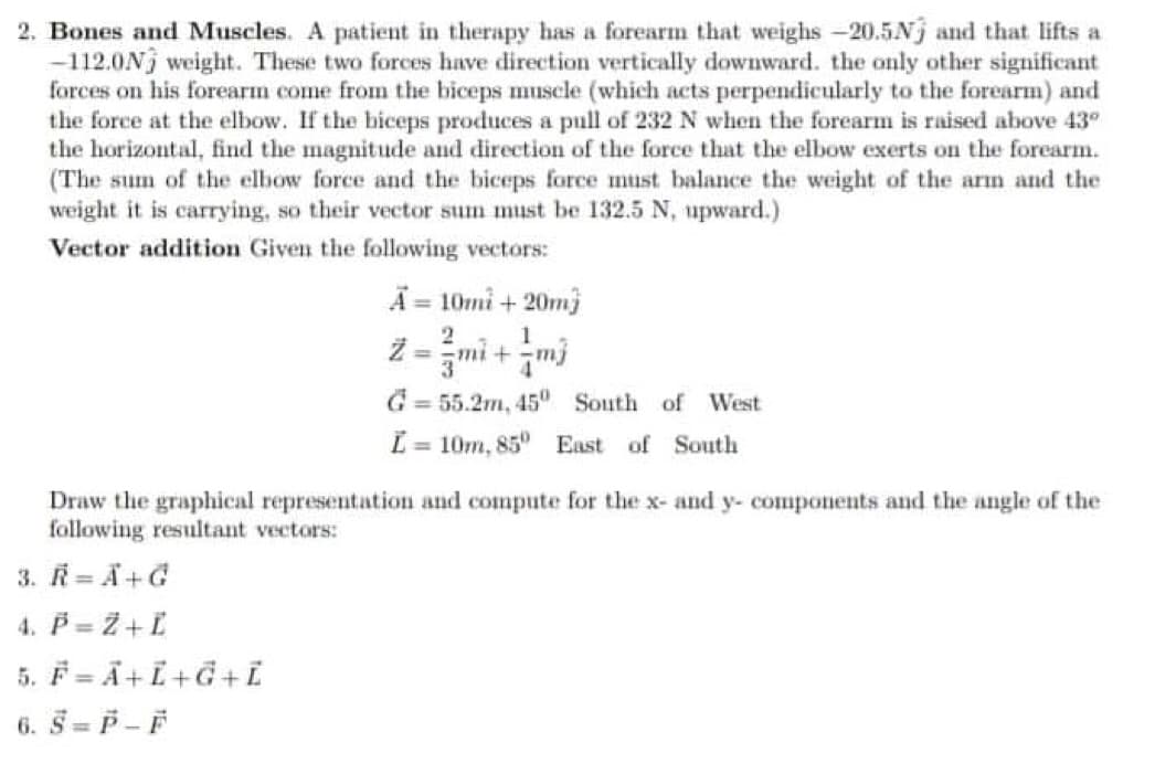 2. Bones and Muscles. A patient in therapy has a forearm that weighs -20.5Nj and that lifts a
-112.0Nj weight. These two forces have direction vertically downward. the only other significant
forces on his forearm come from the biceps muscle (which acts perpendicularly to the forearm) and
the force at the elbow. If the biceps produces a pull of 232 N when the forearm is raised above 43°
the horizontal, find the magnitude and direction of the force that the elbow exerts on the forearm.
(The sum of the elbow force and the biceps force must balance the weight of the arm and the
weight it is carrying, so their vector sum must be 132.5 N, upward.)
Vector addition Given the following vectors:
A = 10mi+20m3
2
55.2m, 45° South of West
Ľ = 10m, 85° East of South
Draw the graphical representation and compute for the x- and y- components and the angle of the
following resultant vectors:
3. R=A+G
4. P = Z + L
5. F=A+L+G+L
6. S=P-F