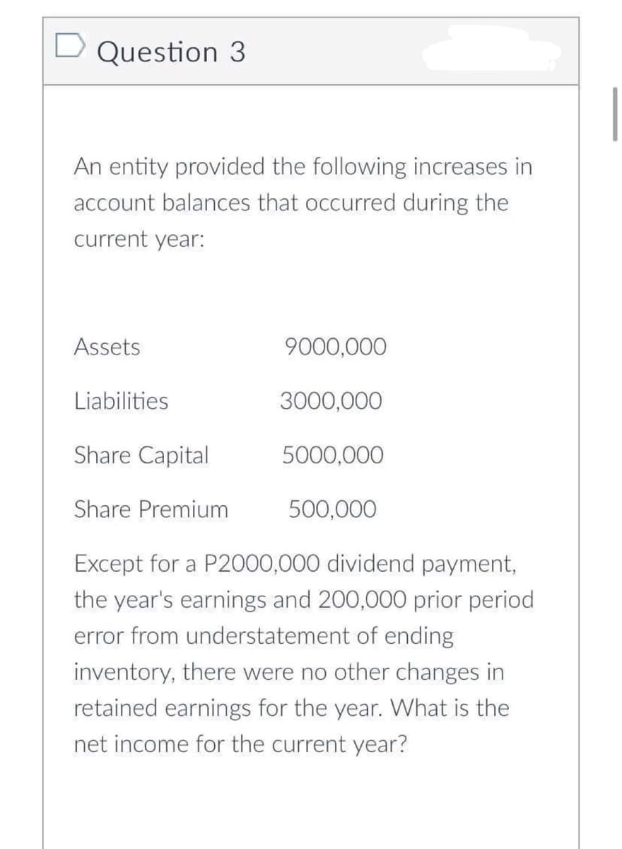 Question 3
An entity provided the following increases in
account balances that occurred during the
current year:
Assets
Liabilities
Share Capital
Share Premium
9000,000
3000,000
5000,000
500,000
Except for a P2000,000 dividend payment,
the year's earnings and 200,000 prior period
error from understatement of ending
inventory, there were no other changes in
retained earnings for the year. What is the
net income for the current year?