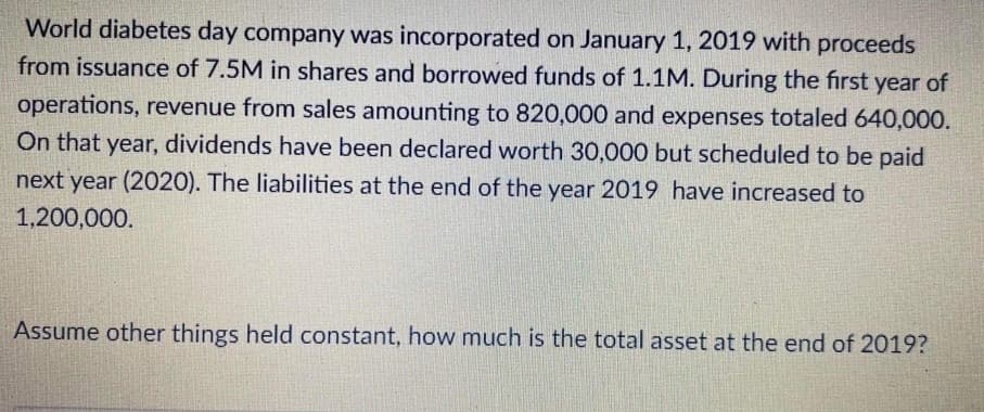 World diabetes day company was incorporated on January 1, 2019 with proceeds
from issuance of 7.5M in shares and borrowed funds of 1.1M. During the first year of
operations, revenue from sales amounting to 820,000 and expenses totaled 640,000.
On that year, dividends have been declared worth 30,000 but scheduled to be paid
next year (2020). The liabilities at the end of the year 2019 have increased to
1,200,000.
Assume other things held constant, how much is the total asset at the end of 2019?