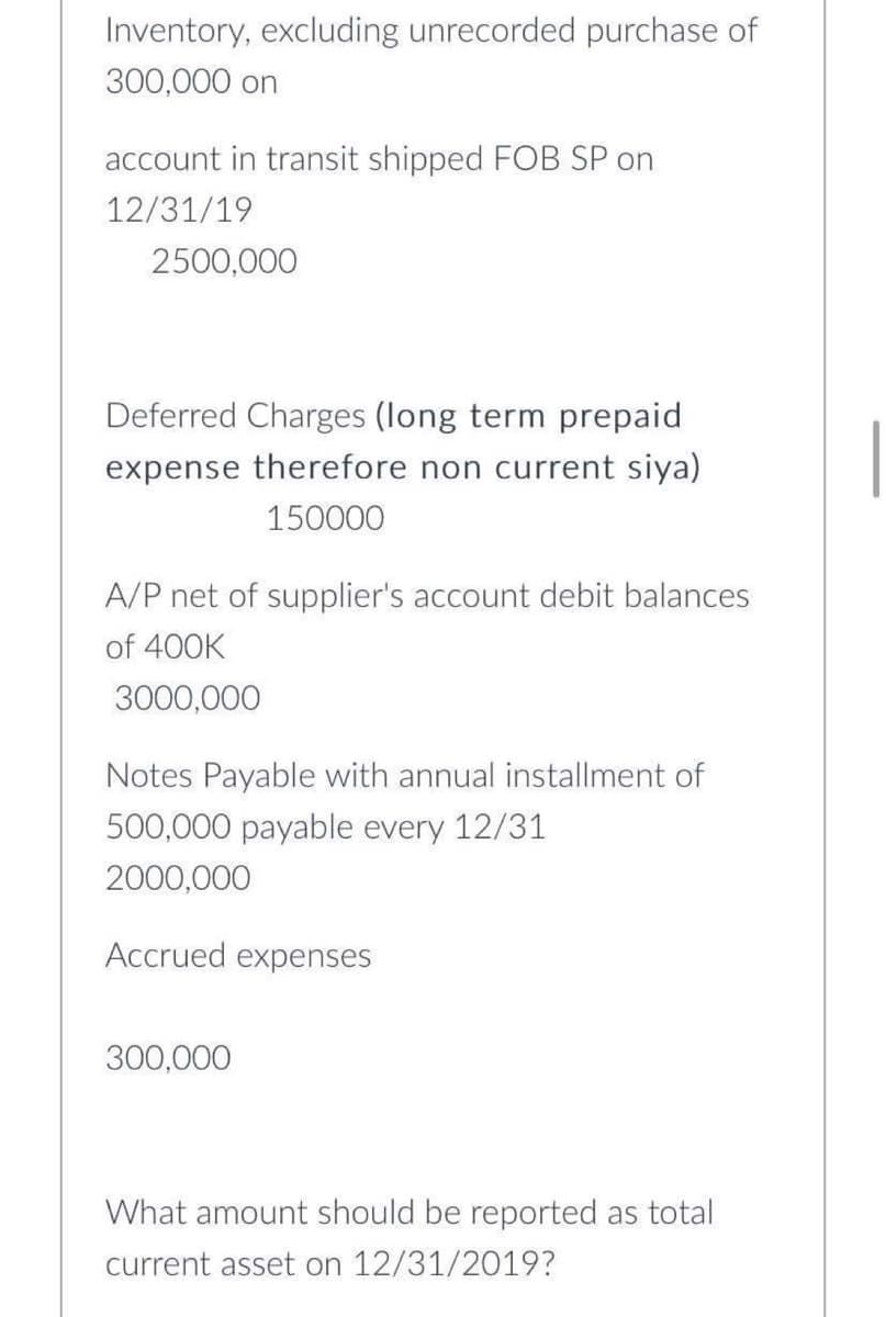 Inventory, excluding unrecorded purchase of
300,000 on
account in transit shipped FOB SP on
12/31/19
2500,000
Deferred Charges (long term prepaid
expense therefore non current siya)
150000
A/P net of supplier's account debit balances
of 400K
3000,000
Notes Payable with annual installment of
500,000 payable every 12/31
2000,000
Accrued expenses
300,000
What amount should be reported as total
current asset on 12/31/2019?