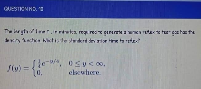 QUESTION NO. 10
The length of time Y, in minutes, required to generate a human reflex to tear gas has the
density function. What is the standard deviation time to reflex?
f(y) =
Je-/4, 0≤y<∞,
10,
elsewhere.