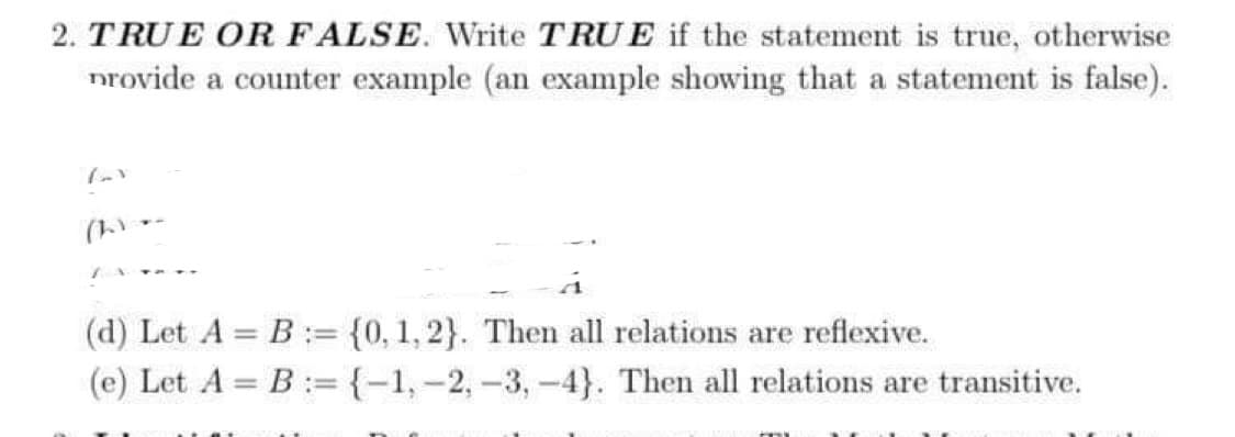 2. TRUE OR FALSE. Write TRUE if the statement is true, otherwise
provide a counter example (an example showing that a statement is false).
lav
Chine
(d) Let A = B = {0, 1,2}. Then all relations are reflexive.
(e) Let A = B = {-1, -2, -3, -4}. Then all relations are transitive.