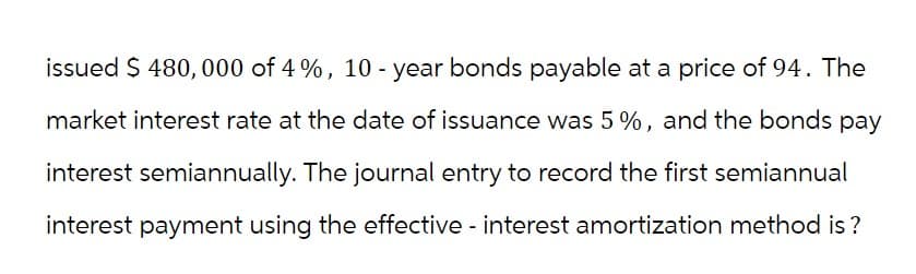 issued $ 480,000 of 4%, 10-year bonds payable at a price of 94. The
market interest rate at the date of issuance was 5%, and the bonds pay
interest semiannually. The journal entry to record the first semiannual
interest payment using the effective interest amortization method is?