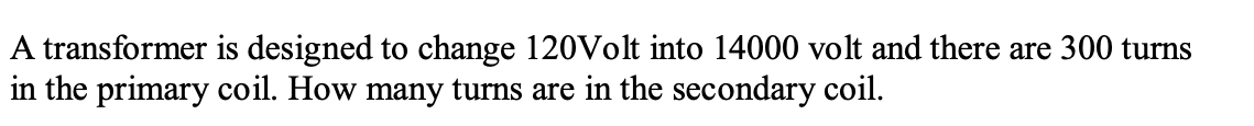 A transformer is designed to change 120Volt into 14000 volt and there are 300 turns
in the primary coil. How many turns are in the secondary coil.