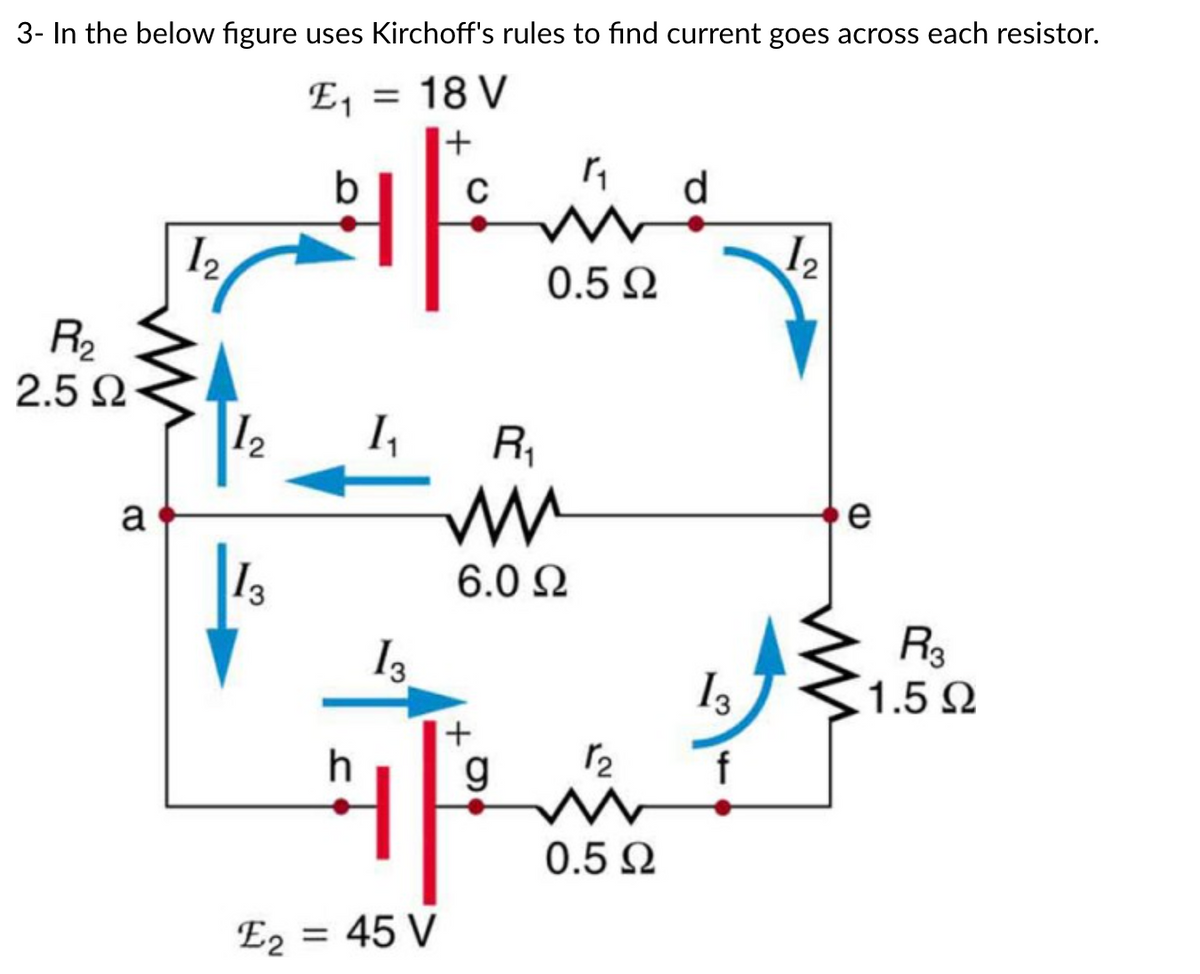 3- In the below figure uses Kirchoff's rules to find current goes across each resistor.
E₁ = 18 V
+
b
R₂
2.5 Ω
a
12
N
1₂
13
h
K₁
13
C
E₂ = 45 V
E2
R₁
www
6.0 Ω
+
1₁
g
0.5 Ω
12₂
ww
0.5 Ω
d
13
f
1₂
2
e
R3
1.5 Ω