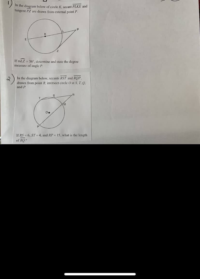 In the diagram below of circle K, secant PLKE and
tangent PZ are drawn from external point P.
If mLZ = 56°, determine and state the degree
measure of angle P.
2
In the diagram below, secants RST and ROP,
drawn from point R, intersect circle O at S, T, O,
and P.
.R
O.
If RS = 6, ST = 4, and RP = 15, what is the length
of RQ?
