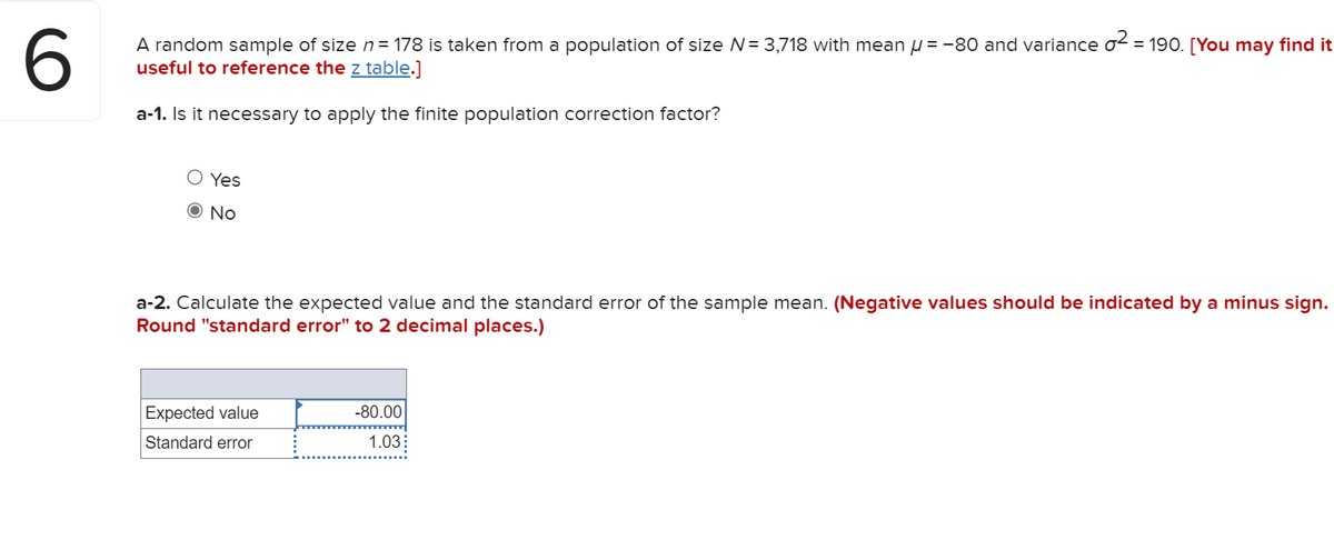 A random sample of size n = 178 is taken from a population of size N= 3,718 with mean u = -80 and variance o2 = 190. [You may find it
useful to reference the z table.]
a-1. Is it necessary to apply the finite population correction factor?
O Yes
O No
a-2. Calculate the expected value and the standard error of the sample mean. (Negative values should be indicated by a minus sign.
Round "standard error" to 2 decimal places.)
Expected value
-80.00
Standard error
1.03:
