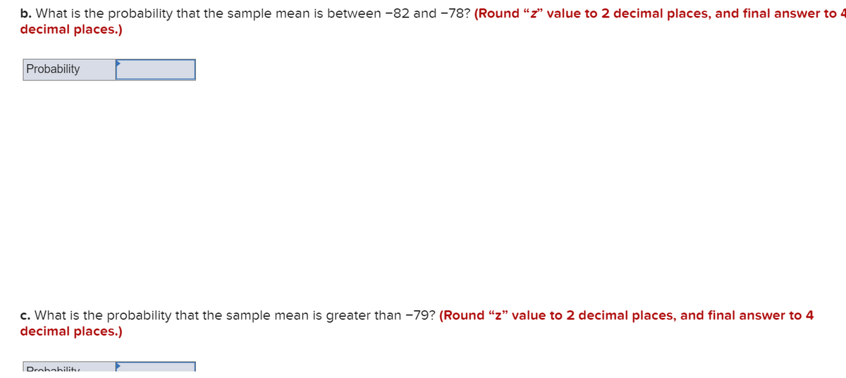 b. What is the probability that the sample mean is between -82 and -78? (Round “z" value to 2 decimal places, and final answer to 4
decimal places.)
Probability
c. What is the probability that the sample mean is greater than -79? (Round "z" value to 2 decimal places, and final answer to 4
decimal places.)
Drohabilitu
