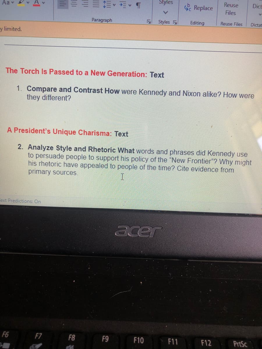 Styles
Reuse
Dict
Aa v
Replace
Files
Paragraph
Styles
Editing
Reuse Files
Dictat
y limited.
The Torch Is Passed to a New Generation: Text
1. Compare and Contrast How were Kennedy and Nixon alike? How were
they different?
A President's Unique Charisma: Text
2. Analyze Style and Rhetoric What words and phrases did Kennedy use
to persuade people to support his policy of the "New Frontier"? Why might
his rhetoric have appealed to people of the time? Cite evidence from
primary sources.
Text Predictions: On
acer
F6
F7
F8
F9
F10
F11
F12
PrtSc
