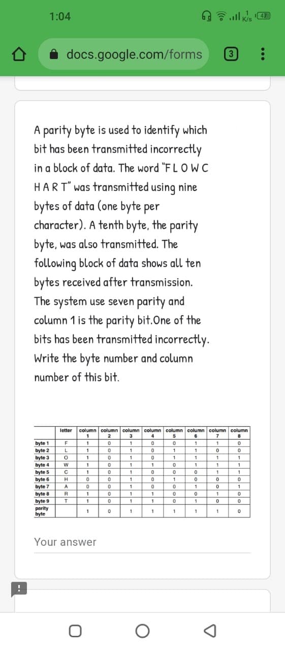 1:04
47
K/s
docs.google.com/forms
3
A parity byte is used to identify which
bit has been transmitted incorrectly
in a block of data. The word "FLOWC
HART" was transmitted using nine
bytes of data (one byte per
character). A tenth byte, the parity
byte, was also transmitted. The
following block of data shows all ten
bytes received after transmission.
The system use seven parity and
column 1 is the parity bit.One of the
bits has been transmitted incorrectly.
Write the byte number and column
number of this bit.
column column column column column column column column
5
letter
3
1.
6
byte 1
byte 2
byte 3
F
1
1
1
L
1
1
1
byte 4
1
1
1
1
1
byte 5
1
byte 6
H
1
byte 7
byte 8
A
1
1
1
byte 9
1
1
1
1
parity
byte
1
1
Your answer
