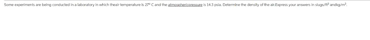 Some experiments are being conducted in a laboratory in which theair temperature is 27° C and the atmosphericpressure is 14.3 psia. Determine the density of the air.Express your answers in slugs/ft³ andkg/m³.