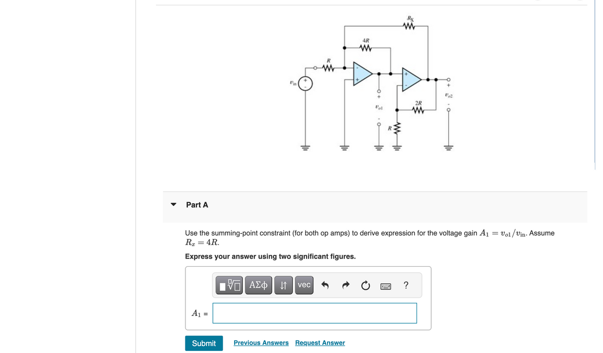 Part A
Vin
R
www
AR
www
-O+
Rx
www
2R
Vol
www
102
Use the summing-point constraint (for both op amps) to derive expression for the voltage gain A₁ = Vol/Vin. Assume
Rx = 4R.
Express your answer using two significant figures.
VAΣ
ΜΕ ΑΣΦ. Η vec
?
A₁ =
Submit
Previous Answers Request Answer