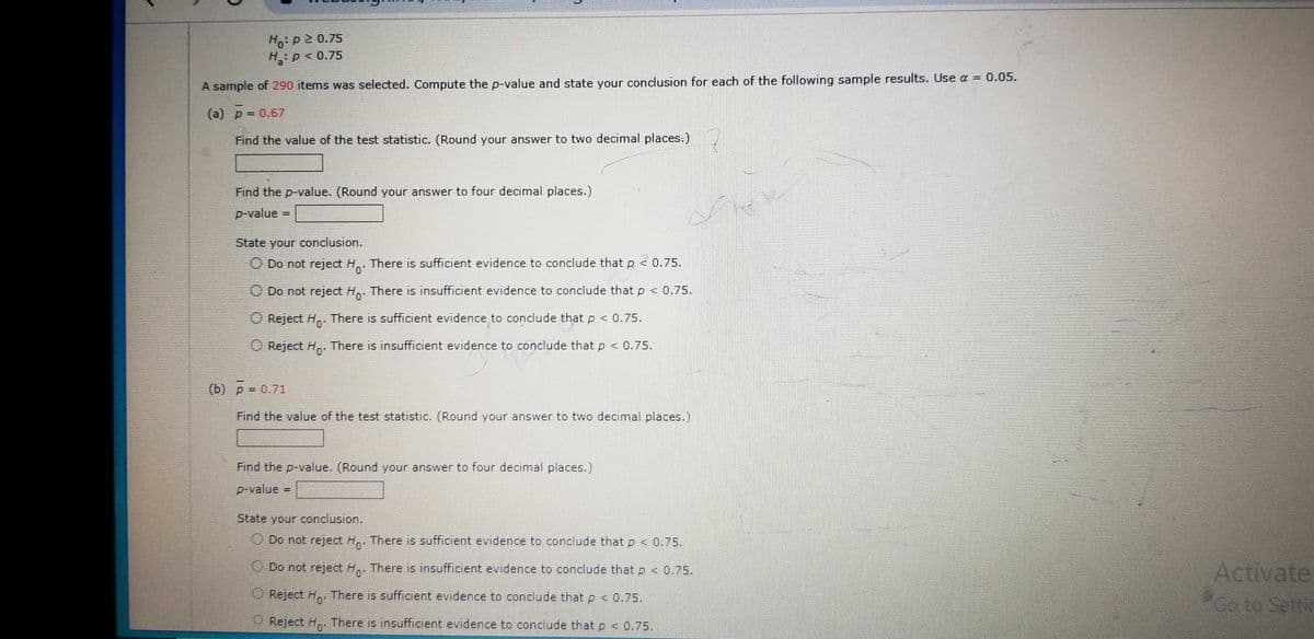 Ho: p2 0.75
H₂: P < 0.75
A sample of 290 items was selected. Compute the p-value and state your conclusion for each of the following sample results. Use a = 0.05.
(a) p = 0.67
Find the value of the test statistic. (Round your answer to two decimal places.)
Find the p-value. (Round your answer to four decimal places.)
p-value
=
State your conclusion.
O Do not reject Ho.
There is sufficient evidence to conclude that p < 0.75.
Do not reject Ho. There is insufficient evidence to conclude that p < 0.75.
Reject H. There is sufficient evidence to conclude that p < 0.75.
O Reject Ho. There is insufficient evidence to conclude that p < 0.75.
(b) p = 0.71
Find the value of the test statistic. (Round your answer to two decimal places.)
Find the p-value. (Round your answer to four decimal places.)
p-value
State your conclusion.
O Do not reject Ho. There is sufficient evidence to conclude that p < 0.75.
Do not reject Ho. There is insufficient evidence to conclude that p < 0.75.
Reject Ho. There is sufficient evidence to conclude that p < 0.75.
O Reject Ho. There is insufficient evidence to conclude that p < 0.75.
Activate
Go to Settin