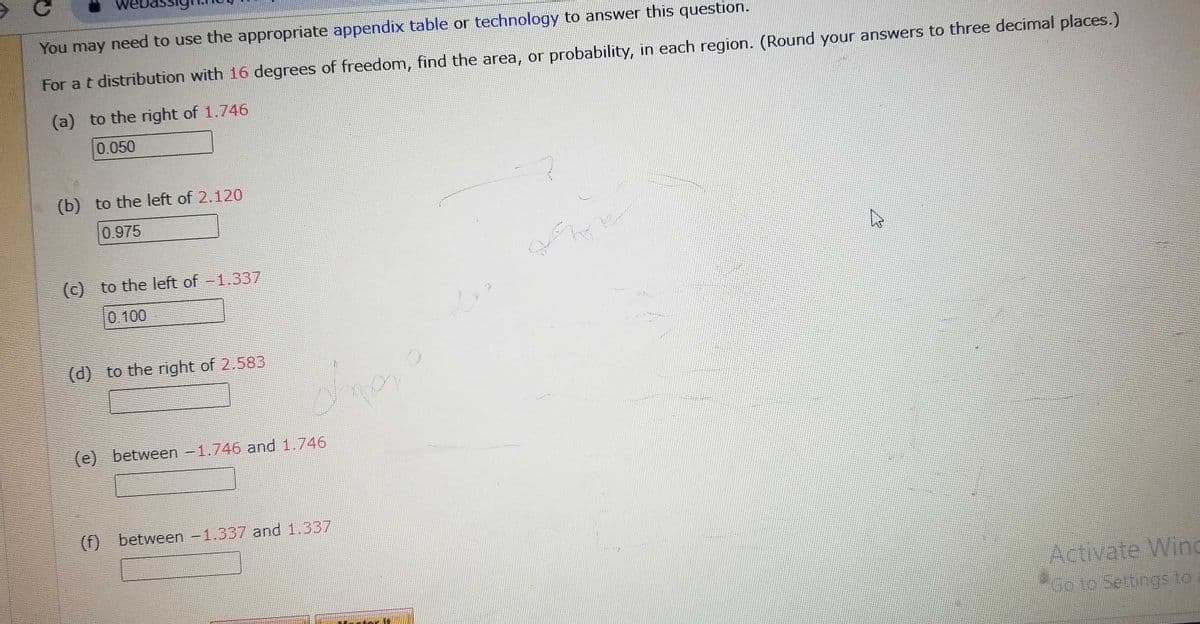 You may need to use the appropriate appendix table or technology to answer this question.
For a t distribution with 16 degrees of freedom, find the area, or probability, in each region. (Round your answers to three decimal places.)
(a) to the right of 1.746
0.050
(b) to the left of 2.120
0.975
(c) to the left of -1.337
(d) to the right of 2.583
dhe
(e) between -1.746 and 1.746
(f) between -1.337 and 1.337
Activate Wind
Go to Settings to