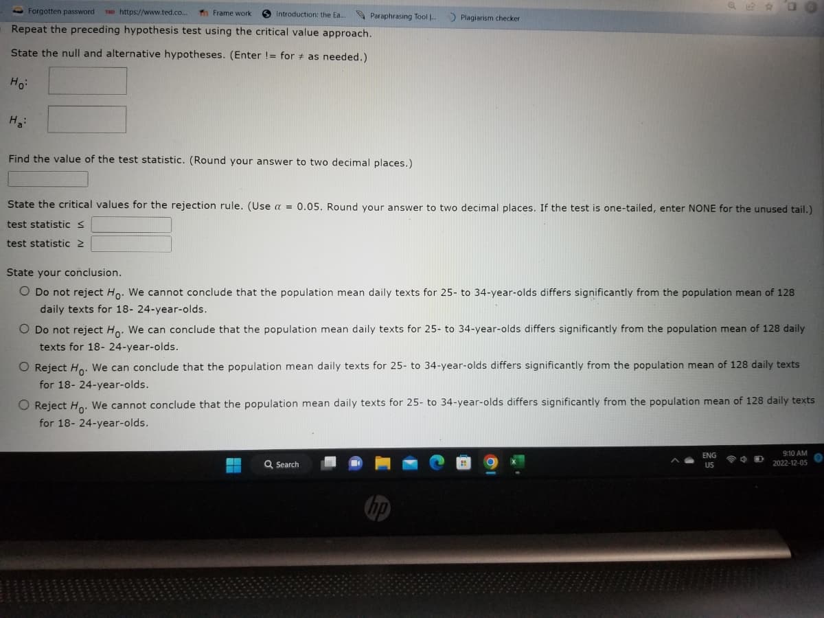 Introduction: the Ea...
Forgotten password TED https://www.ted.co.. Th Frame work
Repeat the preceding hypothesis test using the critical value approach.
State the null and alternative hypotheses. (Enter != for as needed.)
Ho:
H₂:
Find the value of the test statistic. (Round your answer to two decimal places.)
Paraphrasing Tool ...
Plagiarism checker
State the critical values for the rejection rule. (Use a = 0.05. Round your answer to two decimal places. If the test is one-tailed, enter NONE for the unused tail.)
test statistic S
test statistic >
State your conclusion.
O Do not reject Ho. We cannot conclude that the population mean daily texts for 25- to 34-year-olds differs significantly from the population mean of 128
daily texts for 18- 24-year-olds.
20
O Do not reject Ho. We can conclude that the population mean daily texts for 25- to 34-year-olds differs significantly from the population mean of 128 daily
texts for 18- 24-year-olds.
HE
O Reject Ho. We can conclude that the population mean daily texts for 25- to 34-year-olds differs significantly from the population mean of 128 daily texts
for 18- 24-year-olds.
Q Search
O Reject Ho. We cannot conclude that the population mean daily texts for 25- to 34-year-olds differs significantly from the population mean of 128 daily texts
for 18-24-year-olds.
ENG
US
9:10 AM
2022-12-05