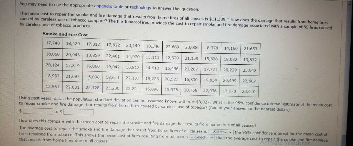 You may need to use the appropriate appendix table or technology to answer this question.
The mean cost to repair the smoke and fire damage that results from home fires of all causes is $11,389.t How does the damage that results from home fires
caused by careless use of tobacco compare? The file TobaccoFires provides the cost to repair smoke and fire damage associated with a sample of 55 fires caused
by careless use of tobacco products.
Smoke and Fire Cost
17,748 18,429 17,312 17,622 23,149 18,340 23,669 23,006 18,378 14,160
18,060 20,043 13,859 22,401 14,970 15,111 22,320 21,159 15,628 19,082 13,832
20,124 17,819 16,860 19,042
18,937 21,697 15,098 18,611 22,137 19,223 20,527 16,830
20,499 22,607
13,561 22,031 22,128 23,200 23,221 15,096 15,978 20,768 22,036 17,678 23,910
Using past years' data, the population standard deviation can be assumed known with a = $3,027. What is the 95% confidence interval estimate of the mean cost
to repair smoke and fire damage that results from home fires caused by careless use of tobacco? (Round your answer to the nearest dollar.)
$
to $
16,812 14,610
16,496 21,287 17,721
19,854
20,229
21,653
23,942
How does this compare with the mean cost to repair the smoke and fire damage that results from home fires of all causes?
♥
The average cost to repair the smoke and fire damage that result from home fires of all causes is ---Select--- the 95% confidence interval for the mean cost of
fires resulting from tobacco. This shows the mean cost of fires resulting from tobacco is ---Select---
that results from home fires due to all causes.
than the average cost to repair the smoke and fire damage
Activate Windows