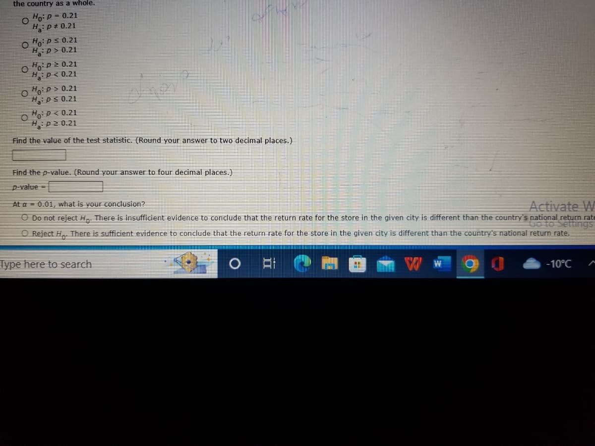the country as a whole.
O
Ho: P = 0.21
H₂: P = 0.21
O Ho: P≤ 0.21
HP> 0.21
O Ho: P≥ 0.21
H: P < 0.21
O Ho: P >0.21
H₂: P ≤ 0.21
Ho: P<0.21
H: p≥ 0.21
Find the value of the test statistic. (Round your answer to two decimal places.)
O
Find the p-value. (Round your answer to four decimal places.)
p-value=
At a = 0.01, what is your conclusion?
Activate W
O Do not reject Ho. There is insufficient evidence to conclude that the return rate for the store in the given city is different than the country's national return rate
Go to Settings
O Reject Ho. There is sufficient evidence to conclude that the return rate for the store in the given city is different than the country's national return rate.
Type here to search
-10°C