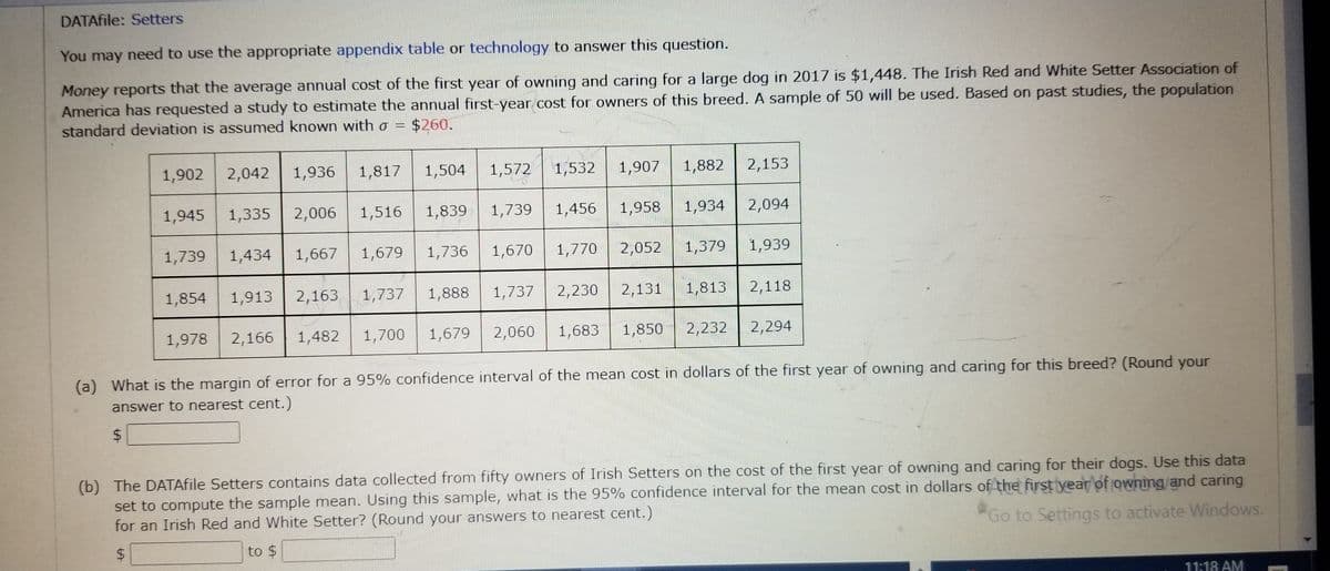 DATAfile: Setters
You may need to use the appropriate appendix table or technology to answer this question.
Money reports that the average annual cost of the first year of owning and caring for a large dog in 2017 is $1,448. The Irish Red and White Setter Association of
America has requested a study to estimate the annual first-year cost for owners of this breed. A sample of 50 will be used. Based on past studies, the population
$260.
standard deviation is assumed known with a =
1,902
$
1,945
1,739
2,042
1,978
1,854 1,913
1,936
2,006
1,817
1,335
1,667
1,434
1,516
1,679
1,700
1,504 1,572
1,482
2,166
1,839
1,739
1,736 1,670
1,888
2,163 1,737
1,737
1,532
1,770
1,907
2,230
1,958
1,456
2,052
2,131
1,882
1,934
1,683
2,060
1,679
1,379
1,813
1,850 2,232
2,153
2,094
1,939
2,118
2,294
(a) What is the margin of error for a 95% confidence interval of the mean cost in dollars of the first year of owning and caring for this breed? (Round your
answer to nearest cent.)
(b) The DATAfile Setters contains data collected from fifty owners of Irish Setters on the cost of the first year of owning and caring for their dogs. Use this data
set to compute the sample mean. Using this sample, what is the 95% confidence interval for the mean cost in dollars of the first year of owning and caring
Go to Settings to activate Windows.
for an Irish Red and White Setter? (Round your answers to nearest cent.)
$
to $
11:18 AM