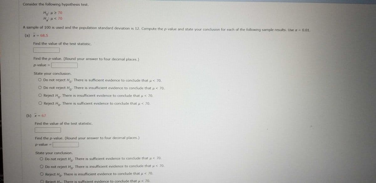 Consider the following hypothesis test.
Ho: # 270
H₂₂:μ< 70
A sample of 100 is used and the population standard deviation is 12. Compute the p-value and state your conclusion for each of the following sample results. Use a = 0.01.
(a) x = 68.5
Find the value of the test statistic.
Find the p-value. (Round your answer to four decimal places.)
p-value =
State your conclusion.
O Do not reject Ho- There is sufficient evidence to conclude that μ< 70.
O Do not reject Ho. There is insufficient evidence to conclude that µ < 70.
O Reject Ho. There is insufficient evidence to conclude that μ< 70.
O Reject Ho. There is sufficient evidence to conclude that µ < 70.
(b) x = 67
Find the value of the test statistic.
Find the p-value. (Round your answer to four decimal places.)
p-value
State your conclusion.
O Do not reject Ho.
There is sufficient evidence to conclude that μ< 70.
O Do not reject Ho. There is insufficient evidence to conclude that μ< 70.
O Reject Ho. There is insufficient evidence to conclude that μ< 70.
O Reject Ho. There is sufficient evidence to conclude that μ< 70.