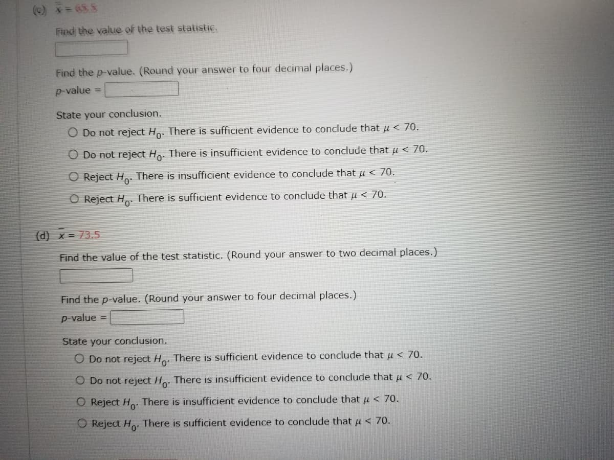 (c) * = 655
Find the value of the test statistic.
Find the p-value. (Round your answer to four decimal places.)
p-value
State your conclusion.
O Do not reject Ho. There is sufficient evidence to conclude that u < 70.
O Do not reject Ho. There is insufficient evidence to conclude that u < 70.
Reject Ho. There is insufficient evidence to conclude that μ< 70.
O Reject Ho. There is sufficient evidence to conclude that μ < 70.
(d) x = 73.5
Find the value of the test statistic. (Round your answer to two decimal places.)
Find the p-value. (Round your answer to four decimal places.)
p-value
State your conclusion.
O Do not reject Ho. There is sufficient evidence to conclude that μ< 70.
O Do not reject Ho. There is insufficient evidence to conclude that μ< 70.
O Reject Ho. There is insufficient evidence to conclude that μ< 70.
O Reject Ho. There is sufficient evidence to conclude that μ< 70.