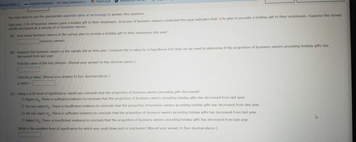 chmond Public Li...
Forgotten password TED https://www.ted.co...
Frame work
Introdu
You may need to use the appropriate appendix table or technology to answer this question.
Last year, 41% of business owners gave a holiday gift to their employees. A survey of business owners conducted this year indicates that 30% plan to provide a holiday gift to their employees. Suppose the survey
results are based on a sample of 60 business owners.
(a) How many business owners in the survey plan to provide a holiday gift to their employees this year?
business owners
(b) Suppose the business owners in the sample did as they plan. Compute the p-value for a hypothesis test that can be used to determine if the proportion of business owners providing holiday gifts has
decreased from last year.
Find the value of the test statistic. (Round your answer to two decimal places.)
Find the p-value. (Round your answer to four decimal places.)
p-value=
(c) Using a 0.05 level of significance, would you conclude that the proportion of business owners providing gifts decreased?
O Reject Ho. There is sufficient evidence to conclude that the proportion of business owners providing holiday gifts has decreased from last year.
O Do not reject Ho. There is insufficient evidence to conclude that the proportion of business owners providing holiday gifts has decreased from last year.
O Do not reject Ho. There is sufficient evidence to conclude that the proportion of business owners providing holiday gifts has decreased from last year.
O Reject Ho. There is insufficient evidence to conclude that the proportion of business owners providing holiday gifts has decreased from last year.
What is the smallest level of significance for which you could draw such a conclusion? (Round your answer to four decimal places.)