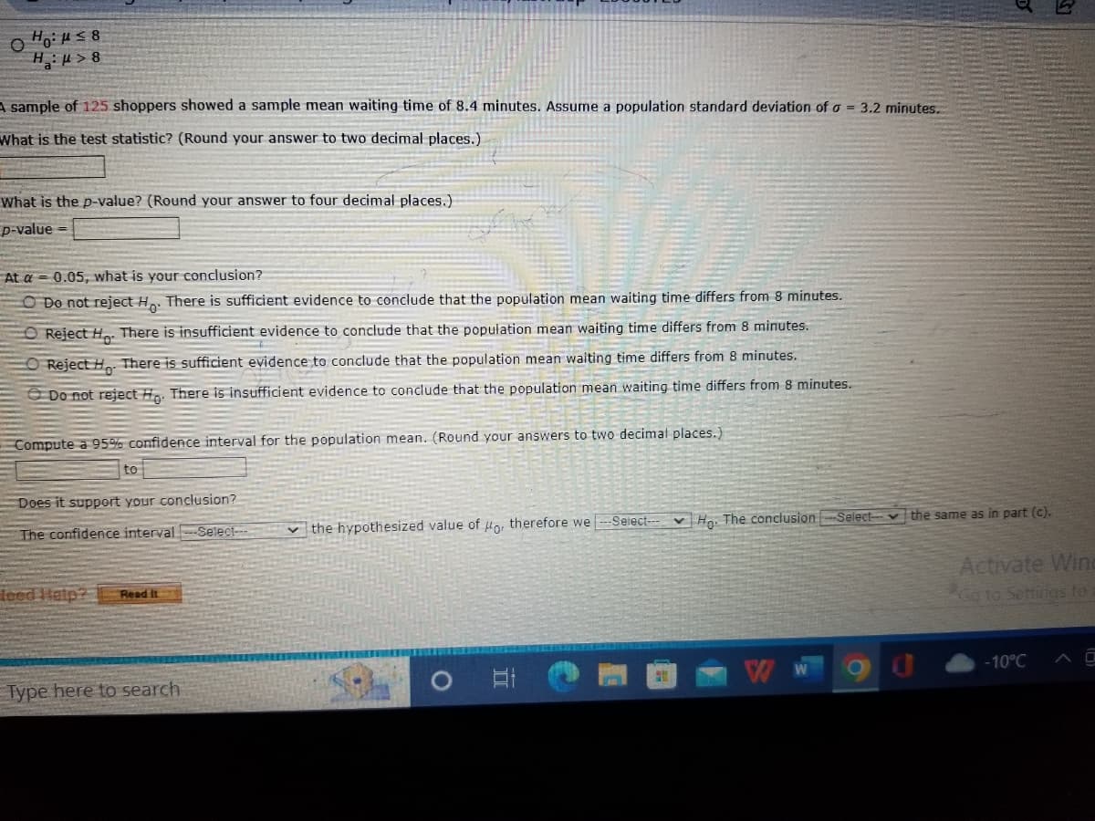 O Ho:μ≤8
Hμ>8
A sample of 125 shoppers showed a sample mean waiting time of 8.4 minutes. Assume a population standard deviation of a = 3.2 minutes.
What is the test statistic? (Round your answer to two decimal places.)
What is the p-value? (Round your answer to four decimal places.)
p-value
At a 0.05, what is your conclusion?
O Do not reject Ho. There is sufficient evidence to conclude that the population mean waiting time differs from 8 minutes.
O Reject H. There is insufficient evidence to conclude that the population mean waiting time differs from 8 minutes.
O Reject Ho. There is sufficient evidence to conclude that the population mean waiting time differs from 8 minutes.
Do not reject Ho. There is insufficient evidence to conclude that the population mean waiting time differs from 8 minutes.
Compute a 95% confidence interval for the population mean. (Round your answers to two decimal places.)
to
Does it support your conclusion?
The confidence interval-Select--
leed Help? Read it
Type here to search
the hypothesized value of o, therefore we
O A
-Select--
Ho. The conclusion-Select the same as in part (c).
W
Activate Wind
Go to Settings to a
-10°℃
AO