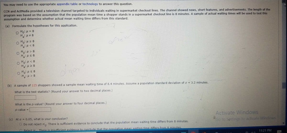 You may need to use the appropriate appendix table or technology to answer this question.
CCN and ActMedia provided a television channel targeted to individuals waiting in supermarket checkout lines. The channel showed news, short features, and advertisements. The length of the
program was based on the assumption that the population mean time a shopper stands in a supermarket checkout line is 8 minutes. A sample of actual waiting times will be used to test this
assumption and determine whether actual mean waiting time differs from this standard.
(a) Formulate the hypotheses for this application.
Ho: μ = 8
H₂:μ#8
O Ho:μ ≥ 8
H₂ μ< 8
H₂:μ > 8
H₂μ ≤ 8
O HoH < 8
H:μ ≥8
H:μ≤8
H₂H>8
(b) A sample of 125 shoppers showed a sample mean waiting time of 8.4 minutes. Assume a population standard deviation of a = 3.2 minutes.
What is the test statistic? (Round your answer to two decimal places.)
What is the p-value? (Round your answer to four decimal places.)
p-value
ta
=
(c) At a = 0.05, what is your conclusion?
Do not reject Ho. There is sufficient evidence to conclude that the population mean waiting time differs from 8 minutes.
Reiect H. There is insufficient evidence to conclude that the population mean waiting time differs from 8 minutes.
umagami
Activate Windows
"Go to Settings to activate Windows.
1.1
11:21 PM