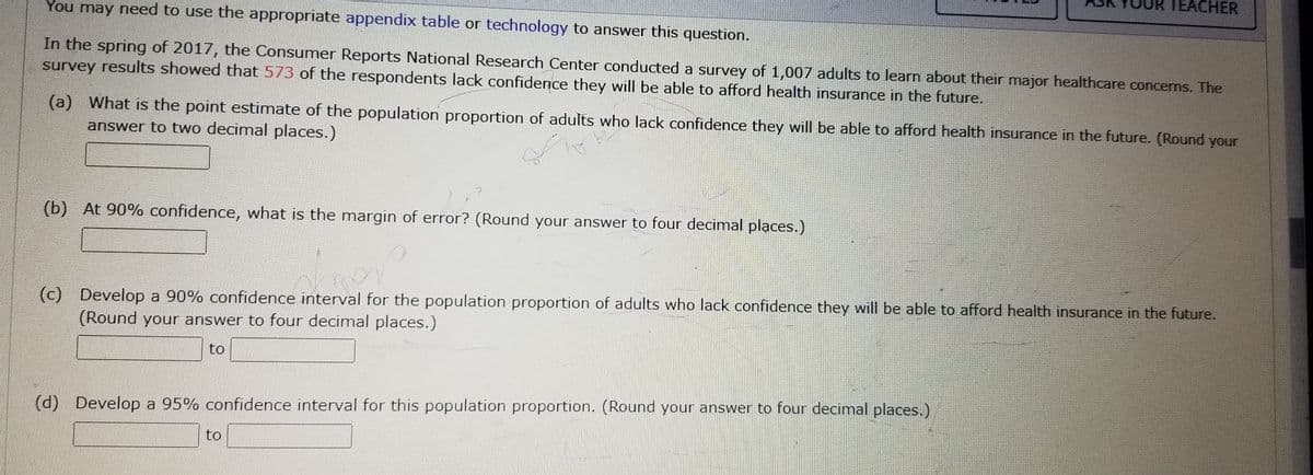 You may need to use the appropriate appendix table or technology to answer this question.
In the spring of 2017, the Consumer Reports National Research Center conducted a survey of 1,007 adults to learn about their major healthcare concerns. The
survey results showed that 573 of the respondents lack confidence they will be able to afford health insurance in the future.
(a) What is the point estimate of the population proportion of adults who lack confidence they will be able to afford health insurance in the future. (Round your
answer to two decimal places.)
Sh
(b) At 90% confidence, what is the margin of error? (Round your answer to four decimal places.)
TEACHER
(c) Develop a 90% confidence interval for the population proportion of adults who lack confidence they will be able to afford health insurance in the future.
(Round your answer to four decimal places.)
to
(d) Develop a 95% confidence interval for this population proportion. (Round your answer to four decimal places.)
to