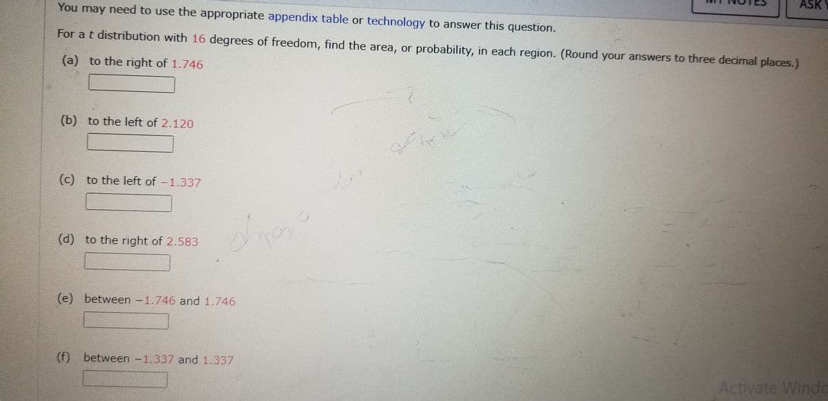 You may need to use the appropriate appendix table or technology to answer this question.
For a t distribution with 16 degrees of freedom, find the area, or probability, in each region. (Round your answers to three decimal places.)
(a) to the right of 1.746
(b) to the left of 2.120
(c) to the left of -1.337
(d) to the right of 2.583
do
(e) between -1.746 and 1.746
ASK
(f) between -1.337 and 1.337
Activate Windo