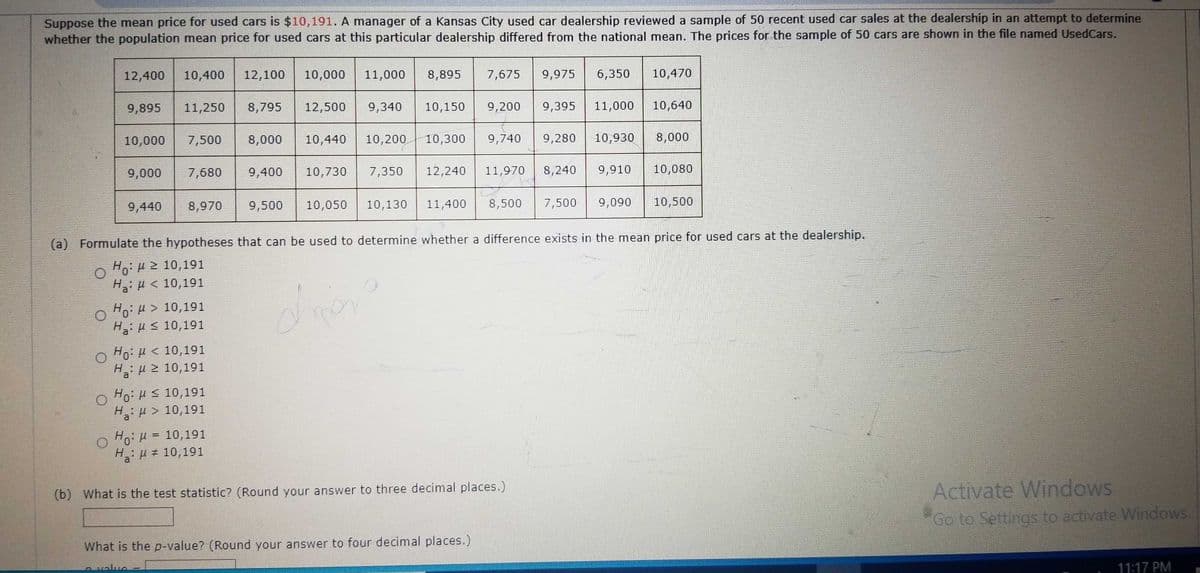 Suppose the mean price for used cars is $10,191. A manager of a Kansas City used car dealership reviewed a sample of 50 recent used car sales at the dealership in an attempt to determine
whether the population mean price for used cars at this particular dealership differed from the national mean. The prices for the sample of 50 cars are shown in the file named UsedCars.
12,400 10,400 12,100 10,000 11,000 8,895 7,675 9,975
9,895 11,250 8,795 12,500
10,000 7,500 8,000 10,440 10,200
9,000 7,680 9,400
9,440
9,340
8,970 9,500 10,050 10,130
Ho: > 10,191
Ha: ≤ 10,191
O Ho: < 10,191
H:μ ≥ 10,191
O Ho: ≤ 10,191
H> 10,191
10,730 7,350
O Ho: H = 10,191
H: μ # 10,191
ype
10,300 9,740
10,150 9,200 9,395 11,000 10,640
12,240 11,970
11,400 8,500
(b) What is the test statistic? (Round your answer to three decimal places.)
6,350
9,280
What is the p-value? (Round your answer to four decimal places.)
Avalua
10,930
8,240 9,910
10,470
7,500 9,090
(a) Formulate the hypotheses that can be used to determine whether a difference exists in the mean price for used cars at the dealership.
Hg: μ ≥ 10,191
Hi μ ε 10,191
8,000
10,080
10,500
Activate Windows
"Go to Settings to activate Windows.
11:17 PM