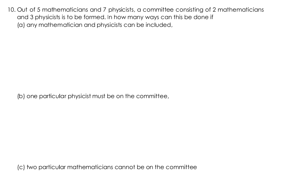 10. Out of 5 mathematicians and 7 physicists, a committee consisting of 2 mathematicians
and 3 physicists is to be formed. In how many ways can this be done if
(a) any mathematician and physicists can be included,
(b) one particular physicist must be on the committee,
(c) two particular mathematicians cannot be on the committee
