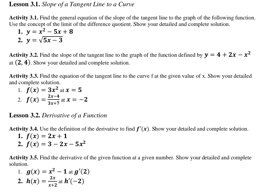 Lesson 3.1. Slope of a Tangent Line to a Curve
Activity 3.1. Find the general equation of the slope of the tangent line to the graph of the following function.
Use the concept of the limit of the difference quotient. Show your detailed and complete solution.
1. у %3
x2
5x + 8
-
2. у %3D V5x -3
- x2
Activity 3.2. Find the slope of the tangent line to the graph of the function defined by y = 4 + 2x –
at (2, 4). Show your detailed and complete solution.
Activity 3.3. Find the equation of the tangent line to the curve f at the given value of x. Show your detailed
and complete solution.
1. f(x) = 3x² at x = 5
2х-4
2. f(x)
at X = -2
%3D
Зx+7
Lesson 3.2. Derivative of a Function
Activity 3.4. Use the definition of the derivative to find f'(x). Show your detailed and complete solution.
1. f(x)
2. f(x)
= 2x + 1
3 3 — 2х —5х2
Activity 3.5. Find the derivative of the given function at a given number. Show your detailed and complete
solution.
1. g(x) 3 х2 — 1 at g'(2)
-
2х
2. h(x)
at h'(-2)
x+2
