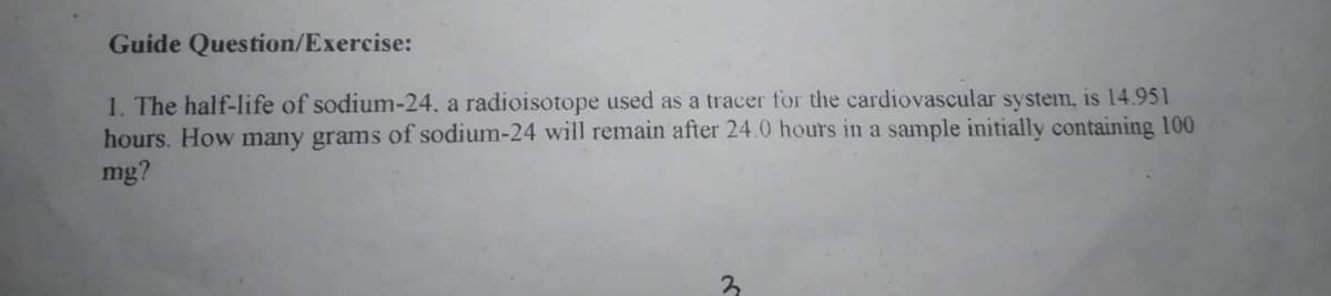 Guide Question/Exercise:
1. The half-life of sodium-24, a radioisotope used as a tracer for the cardiovascular system, is 14.951
hours. How many grams of sodium-24 will remain after 24.0 hours in a sample initially containing 100
mg?
