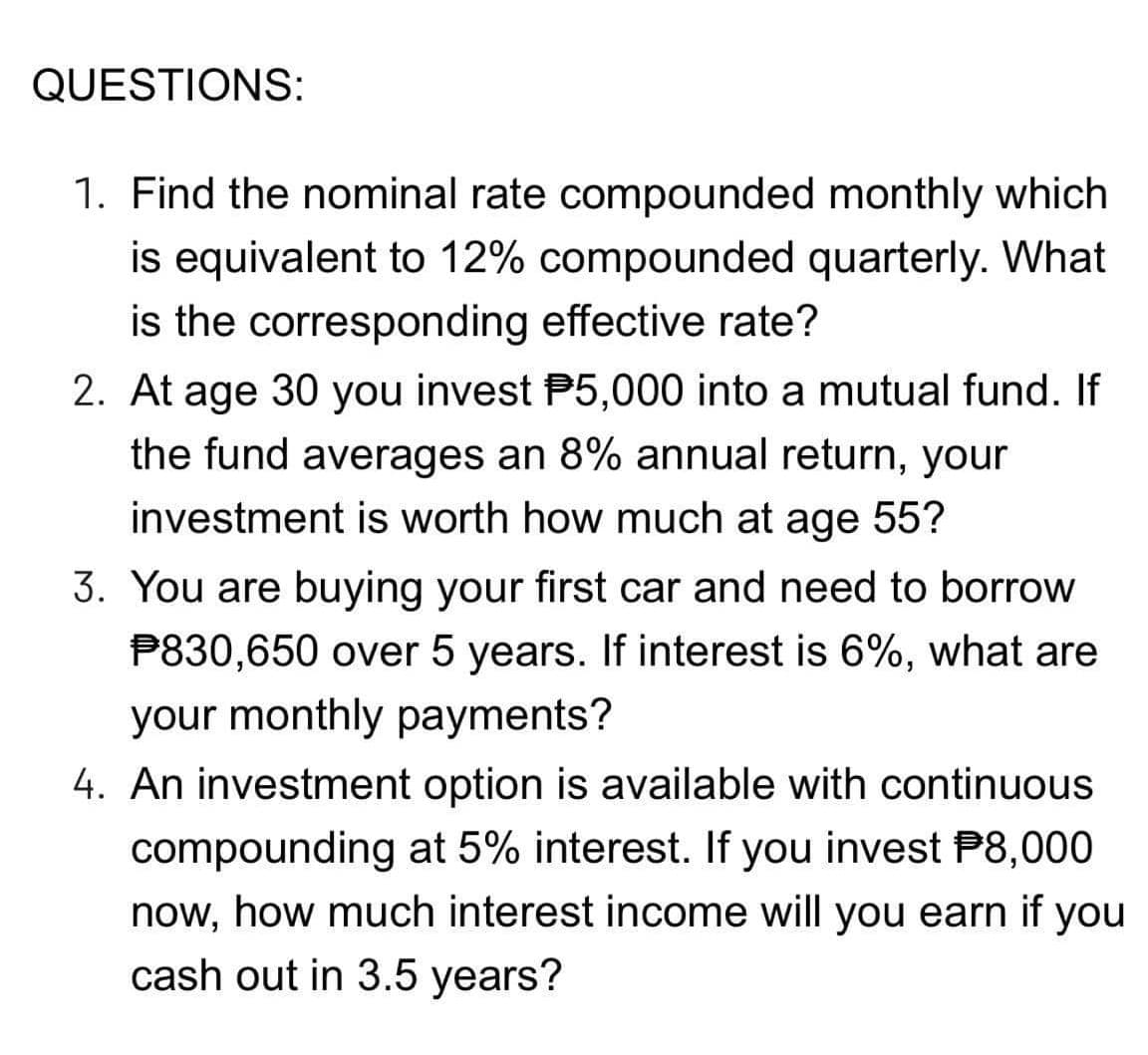 QUESTIONS:
1. Find the nominal rate compounded monthly which
is equivalent to 12% compounded quarterly. What
is the corresponding effective rate?
2. At age 30 you invest P5,000 into a mutual fund. If
the fund averages an 8% annual return, your
investment is worth how much at age 55?
3. You are buying your first car and need to borrow
P830,650 over 5 years. If interest is 6%, what are
your monthly payments?
4. An investment option is available with continuous
compounding at 5% interest. If you invest P8,000
now, how much interest income will you earn if you
cash out in 3.5 years?
