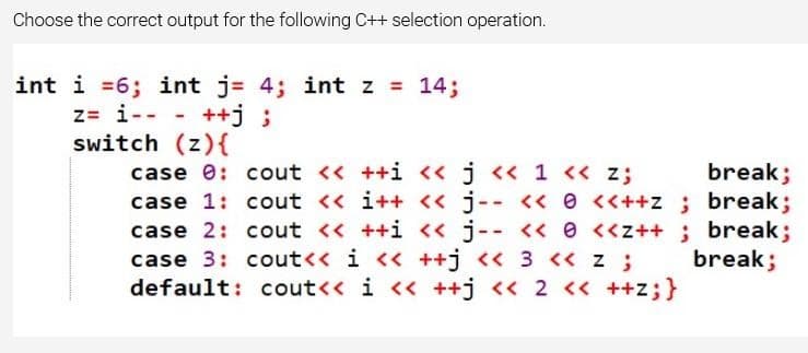 Choose the correct output for the following C++ selection operation.
int i =6; int j = 4; int z = 14;
z= i--
++j;
-
switch (z){
break;
case 0: cout << ++i << j << 1 << z;
case 1: cout << i++ << j-- <<<<++z; break;
case 2: cout << ++i << j-- << <<z++; break;
break;
case 3: cout<< i << ++j << 3 << z ;
default: cout<< i << ++j << 2 << ++Z; }