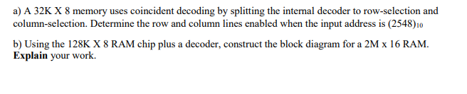 a) A 32K X 8 memory uses coincident decoding by splitting the internal decoder to row-selection and
column-selection. Determine the row and column lines enabled when the input address is (2548)10
b) Using the 128K X 8 RAM chip plus a decoder, construct the block diagram for a 2M x 16 RAM.
Explain your work.