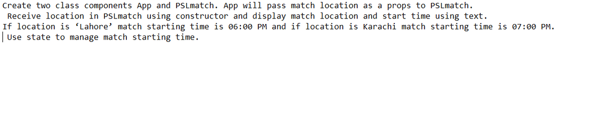 Create two class components App and PSLmatch. App will pass match location as a props to PSLmatch.
Receive location in PSLmatch using constructor and display match location and start time using text.
If location is 'Lahore' match starting time is 06:00 PM and if location is Karachi match starting time is 07:00 PM.
Use state to manage match starting time.