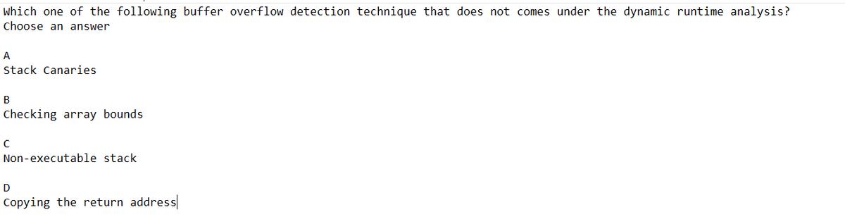 which one of the following buffer overflow detection technique that does not comes under the dynamic runtime analysis?
Choose an answer
A
Stack Canaries
B
Checking array bounds
с
Non-executable stack
D
Copying the return address