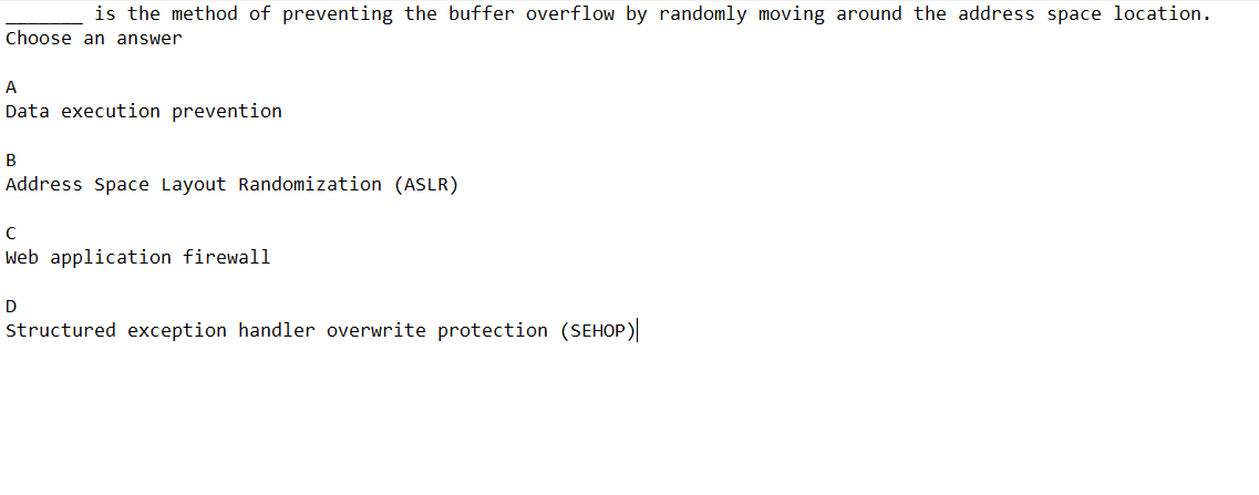 is the method of preventing the buffer overflow by randomly moving around the address space location.
Choose an answer
A
Data execution prevention
B
Address Space Layout Randomization (ASLR)
C
Web application firewall
D
Structured exception handler overwrite protection (SEHOP)