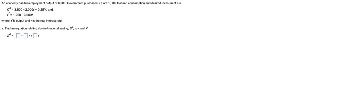 An economy has full-employment output of 6,000. Government purchases, G, are 1,000. Desired consumption and desired investment are
cd=3,800-2,000r +0.25Y, and
= 1,200-3,000r,
where Y is output and r is the real interest rate.
a. Find an equation relating desired national saving, sd, to rand Y.
sd =
+r+y