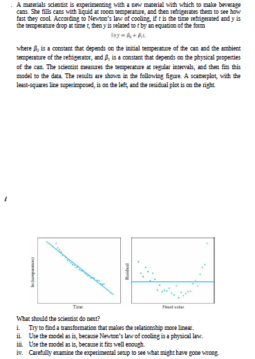 A materials scientist is experimenting with a new material with which to make beverage
cans. She fills cans with liquid at room temperature, and then refrigerates them to see how
fast they cool According to Newton's law of cooling, if t is the time refrigerated and y is
the temperature drop at time t, then y is related to t by an equation of the form
Iny-,+L
where B, is a constant that depends on the initial temperature of the can and the ambient
temperature of the refigerator, and B, is a constant that depends on the physical properties
of the can. The scientist measures the temperature at regular intervals, and then fits this
model to the data. The results are shown in the following figure. A scatterplot, with the
least-squares line superimposed, is on the left, and the residual plot is on the right
Time
Fit vala
What should the scientist do next?
Try to find a transfomation that makes the relationship more linear.
ii. Use the model as is, because Newton's law of cooling is a physical law.
ii. Use the model as is, because it fits well enough.
iv. Carefully examine the experimental setup to see what might have gone wrong.
In empanure)
Residual
