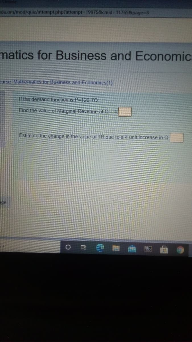 du.om/mod/quiz/attempt.php?attempt-D19975&cmid-11765&page=8
matics for Business and Economic
Durse Mathematics for Business and Economics(1)'
If the demand function is P-120-7Q
Find the value of Marginal Revenue at Q = 4
Estimate the change in the value of TR due to a 4 unit increase in Q
ge
临
