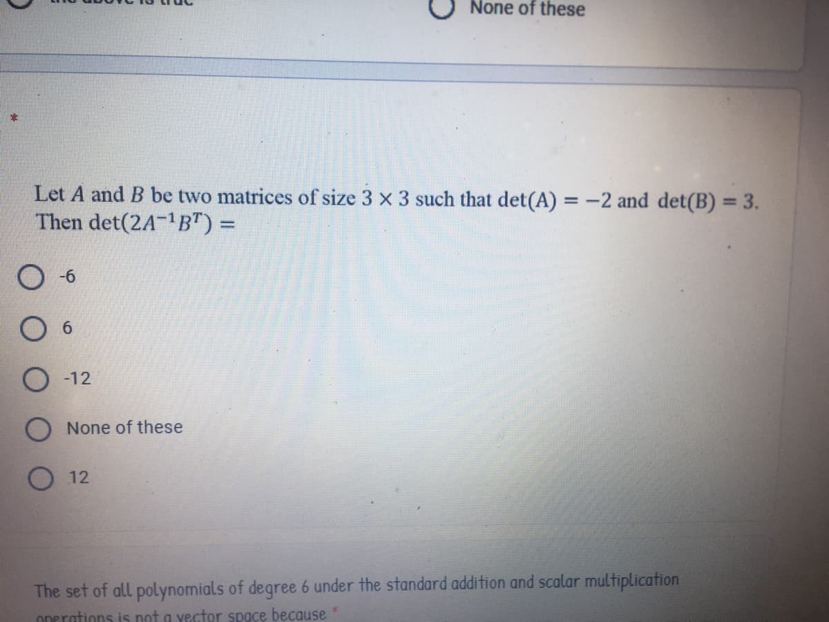 None of these
Let A and B be two matrices of size 3 x 3 such that det(A) = -2 and det(B) = 3.
Then det(2A-1B") =
%3D
%3D
-12
None of these
12
The set of all polynomials of degree 6 under the standard addition and scalar multiplication
onerations is not a yector space because
