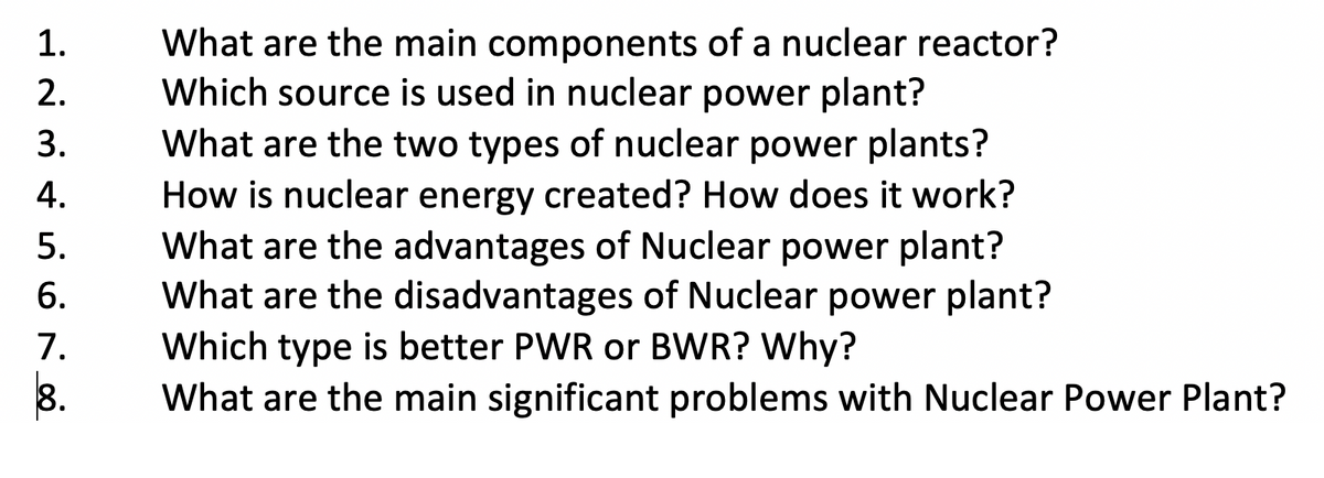 What are the main components of a nuclear reactor?
Which source is used in nuclear power plant?
1.
2.
What are the two types of nuclear power plants?
How is nuclear energy created? How does it work?
What are the advantages of Nuclear power plant?
What are the disadvantages of Nuclear power plant?
3.
4.
5.
6.
7.
8.
Which type is better PWR or BWR? Why?
What are the main significant problems with Nuclear Power Plant?
